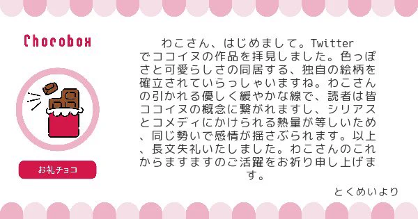 チョコBOXにチョコとメッセージありがとうございました!凄く励みになります😭ちゃんと色っぽいと可愛いが同居出来てるのならとても嬉しいです😊これからもシリアスもコメディタッチのものもフワフワしたものも幅広く色々描いていきたいと思っています。お礼チョコは🈁と🐶ピがおいしく頂きました♡ 