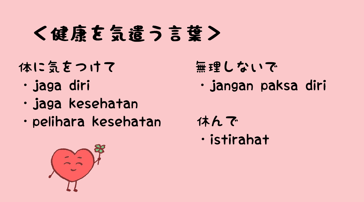 日々のインドネシア語 健康を気遣うフレーズ 体に気をつけてね Tolong Jaga Kesehatan Diri Tolong Pelihara Kesehatanmu ご自愛下さい Tolong Jaga Diri Anda 無理しないでね Jangan Paksa Diri Ya よく休んで下さい Tolong Istirahat Baik 十分