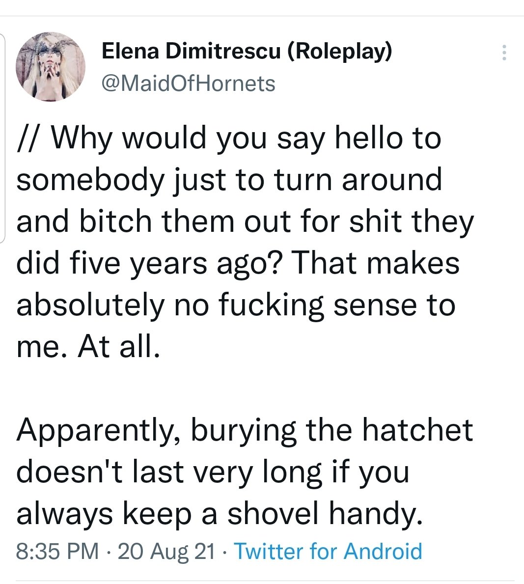 IT'S THE SAME SHIT YOU'RE STILL DOING, YOU FETID DOORKNOB.

YOU STALKED MY PARTNER, MAKING TWO NEW ACCTS FOR EVERY ONE THEY BLOCKED, NEARLY CHASED THEM OUT OF RP...NOBODY BURIED ANY HATCHETS.

YOU'VE NEVER EVEN APOLOGIZED.