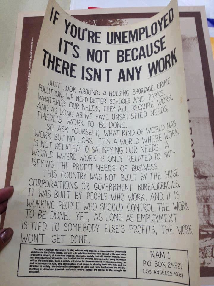 Just look around: A housing shortage, crime, pollution; we need better schools and parks. Whatever our needs, they all require work. And as long as we have unsatisfied needs, there’s work to be done.

So ask yourself, what kind of world has work but no jobs? It’s a world where work is not related to satisfying our needs, a world where work is only related to satisfying the profit needs of business.

This country was not built by the huge corporations or government bureaucracies. It was built by people who work. And, it is working people who should control the work to be done. Yet, as long as employment is tied to somebody else’s profits, the work won’t get done.