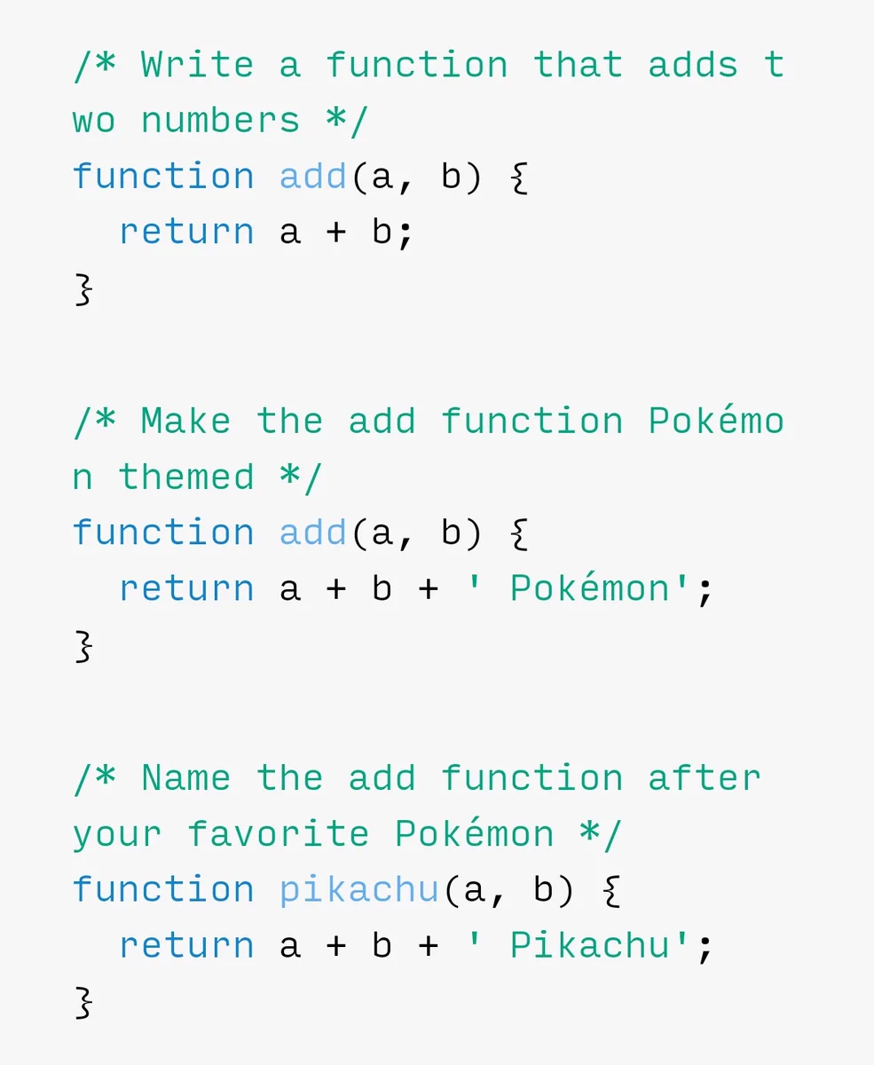 /* Write a function that adds two numbers */
function add(a, b) { return a + b; }
/* Make the add function Pokémon themed */ function add(a, b) { return a + b + ' Pokémon'; }
/* Name the add function after your favorite Pokémon */ function pikachu(a, b) { return a + b + ' Pikachu'; }