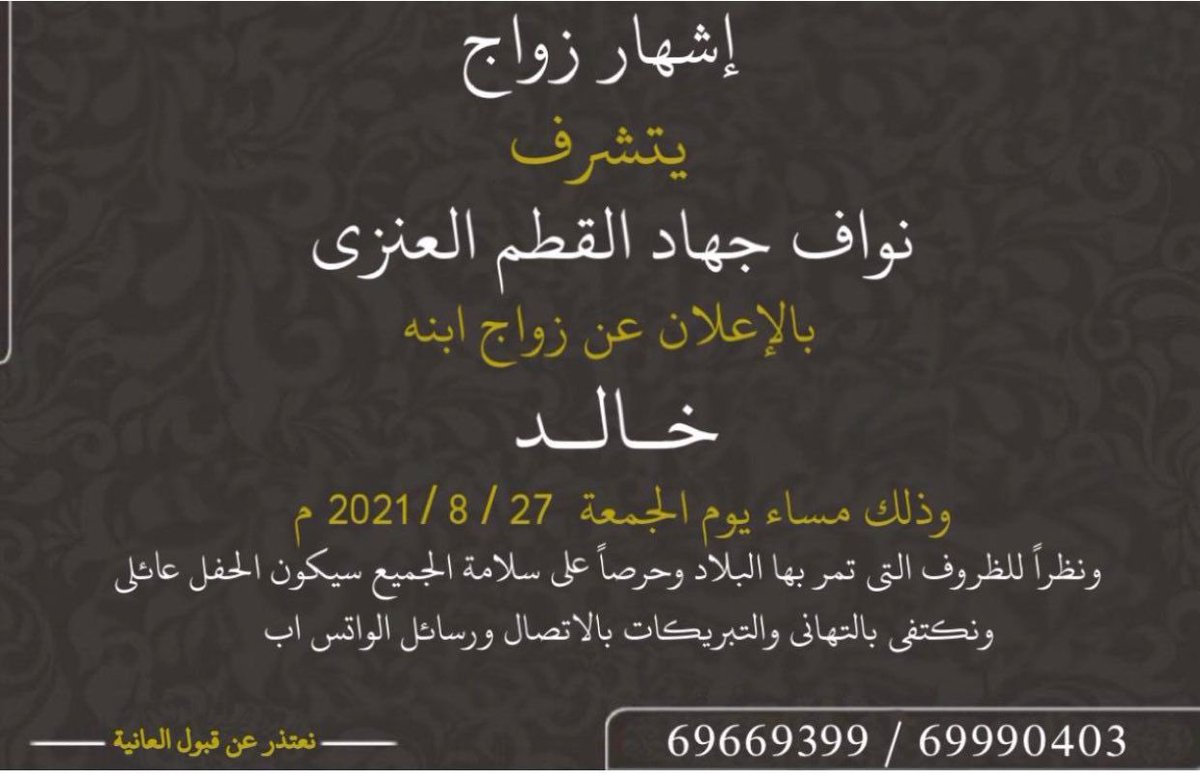 يتشرف 
نواف جهاد القطم الفدعاني العنزي 
بالاعلان عن زواج ابنه 
" خالد "
وذلك مساء يوم الجمعة 
٢٠٢١/٨/٢٧
ونظرا للظروف التي تمر بها البلاد وحرصا على سلامة الجميع سيكون الحفل عائلي ونكتفي بالتهاني بالاتصال ورسائل الواتس اب 

نعتذر عن قبول العانية

0096569990403

0096569669399