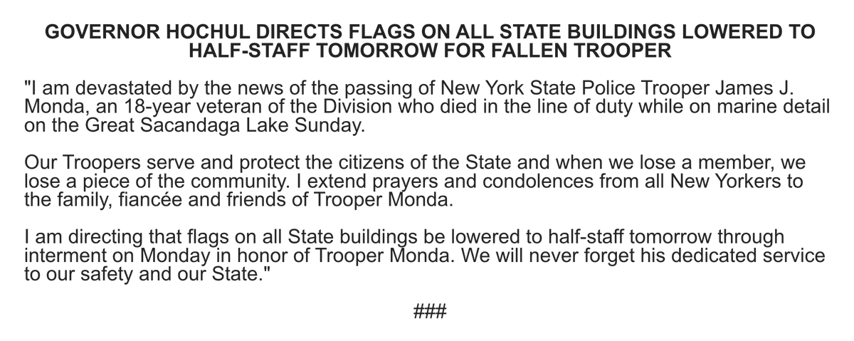 GOVERNOR HOCHUL DIRECTS FLAGS ON ALL STATE BUILDINGS LOWERED TO HALF-STAFF TOMORROW FOR FALLEN TROOPER


"I am devastated by the news of the passing of New York State Police Trooper James J. Monda, an 18-year veteran of the Division who died in the line of duty while on marine detail on the Great Sacandaga Lake Sunday.

 

Our Troopers serve and protect the citizens of the State and when we lose a member, we lose a piece of the community. I extend prayers and condolences from all New Yorkers to the family, fiancée and friends of Trooper Monda.

I am directing that flags on all State buildings be lowered to half-staff tomorrow through interment on Monday in honor of Trooper Monda. We will never forget his dedicated service to our safety and our State." 