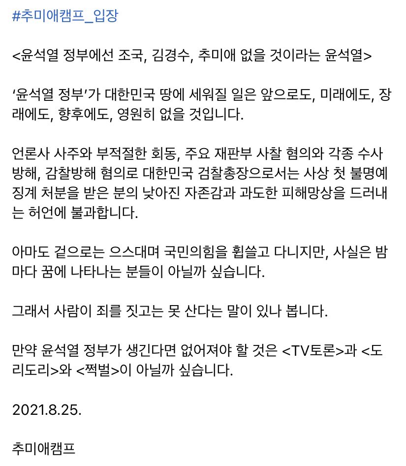 #추미애캠프_입장

<윤석열 정부에선 조국, 김경수, 추미애 없을 것이라는 윤석열>

‘윤석열 정부’가 대한민국 땅에 세워질 일은 앞으로도, 미래에도, 장래에도, 향후에도, 영원히 없을 것입니다.