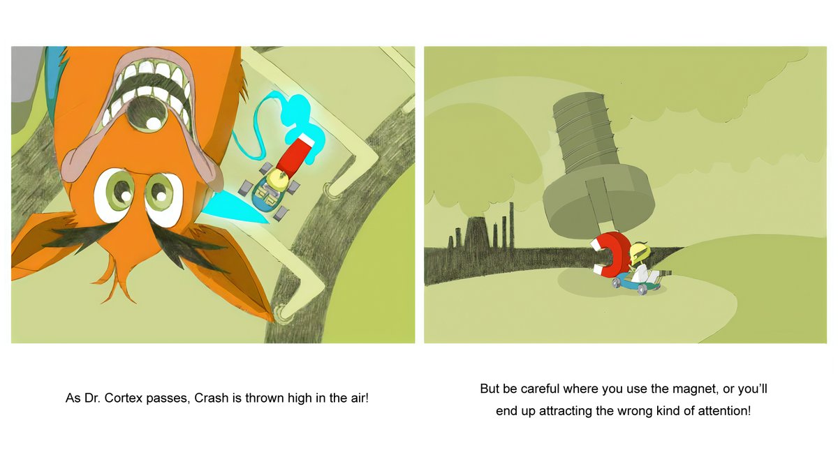 As Doctor Cortex passes, Crash's cart is thrown high in the air. But Cortex forgets to turn off the electromagnet and attracts a huge steel bolt, which stops his cart in its tracks.