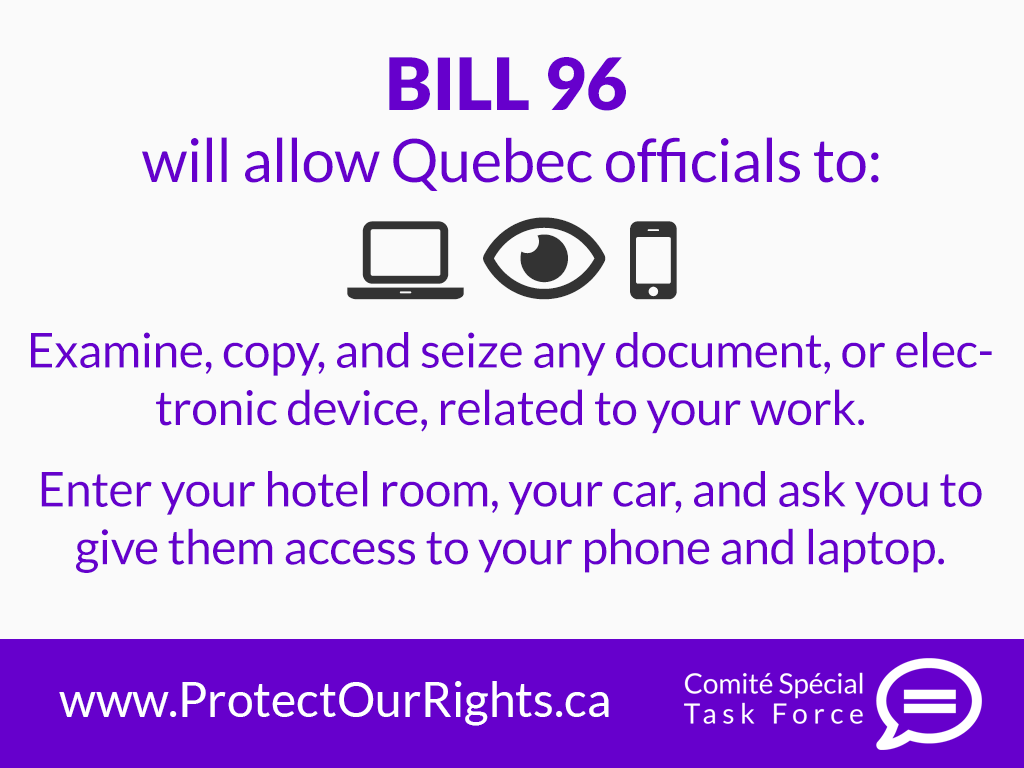 Bill 96 will allow Quebec Government officials to: Examine, copy and seize any document, or electronic device related to your work. Enter your hotel room, your car, and ask you to give them access to your phone and laptop. Take action to prevent this at: protectourrights.ca