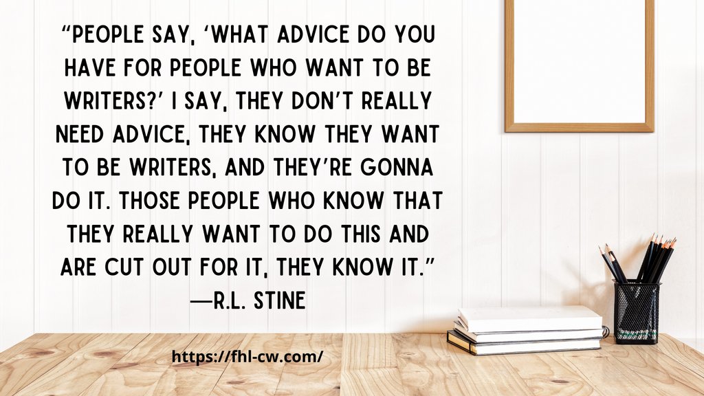 “People say, ‘What advice do you have for people who want to be writers?’ I say, they don’t really need advice, they know they want to be writers, and they’re gonna do it. Those people who know that they really want to do this and are cut out for it, they know it.”
—R.L. Stine