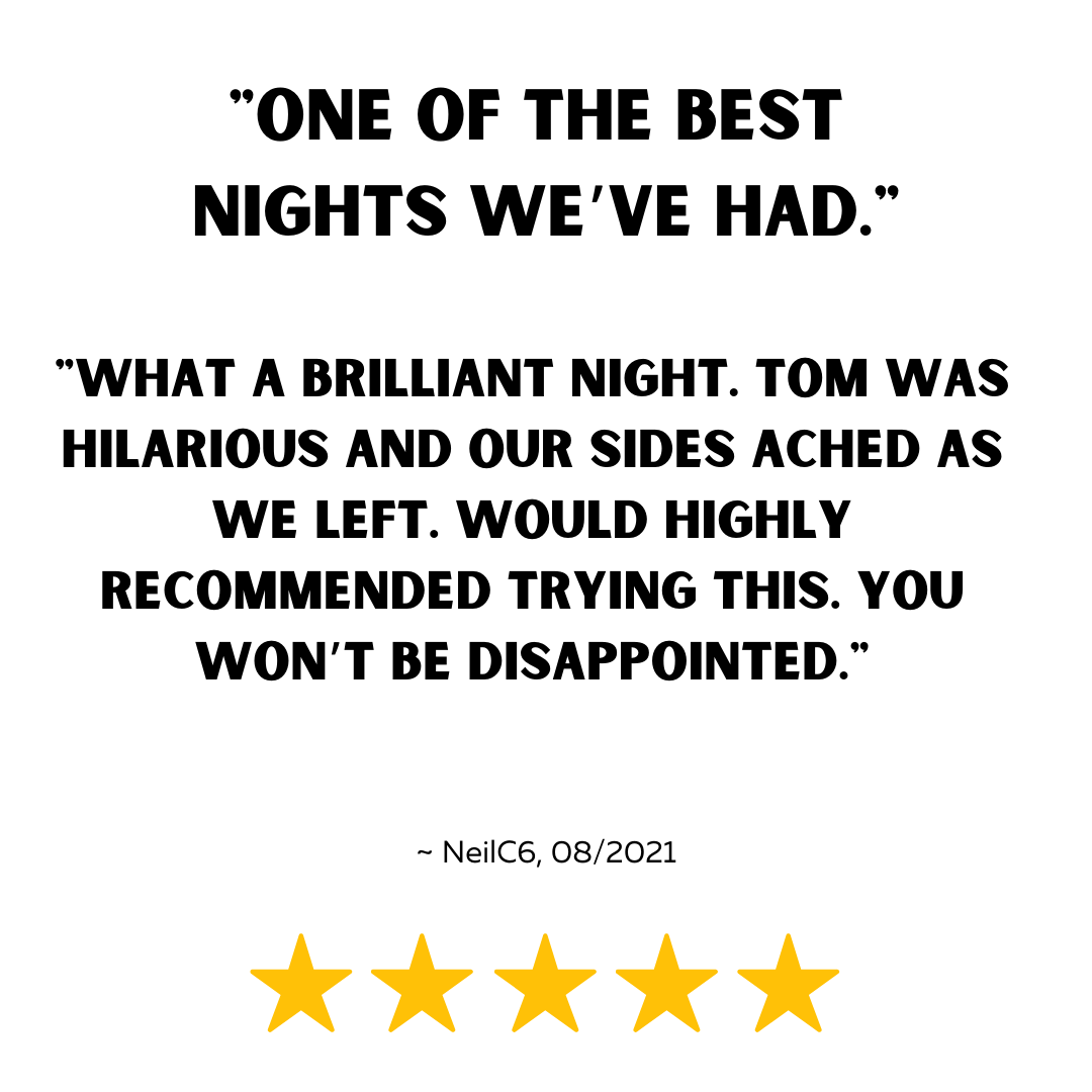"One of the best nights we’ve had."

"What a brilliant night. Tom was hilarious and our sides ached as we left. Would highly recommended trying this. You won’t be disappointed."