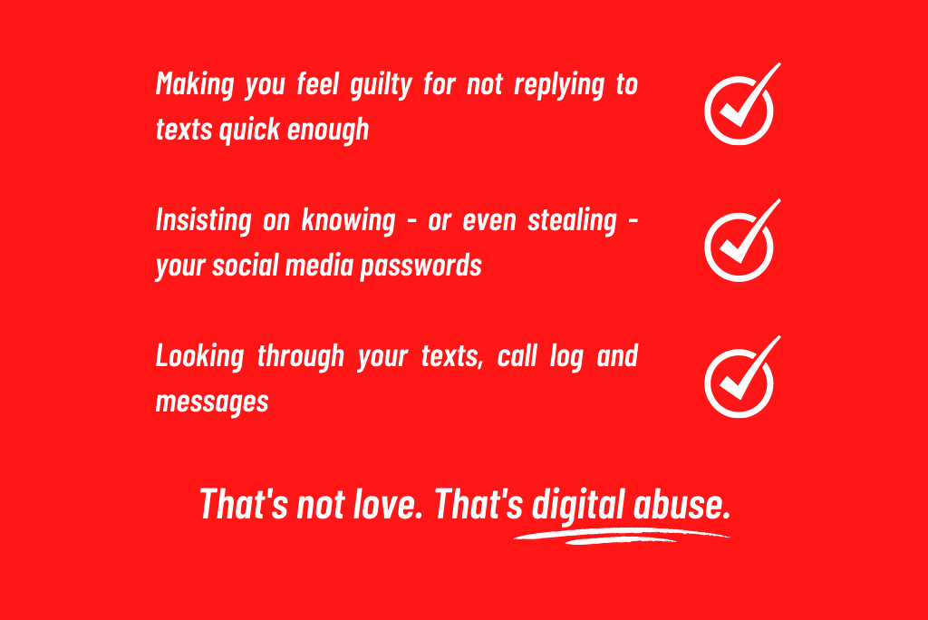 Instances of digital abuse may seem like expressions of love or passion at first, but can quickly become nasty & controlling.

If your partner does any of the things below, you may be experiencing abuse. If that's the case, we're here for you.

#SpotlightOn #DigitalAbuse