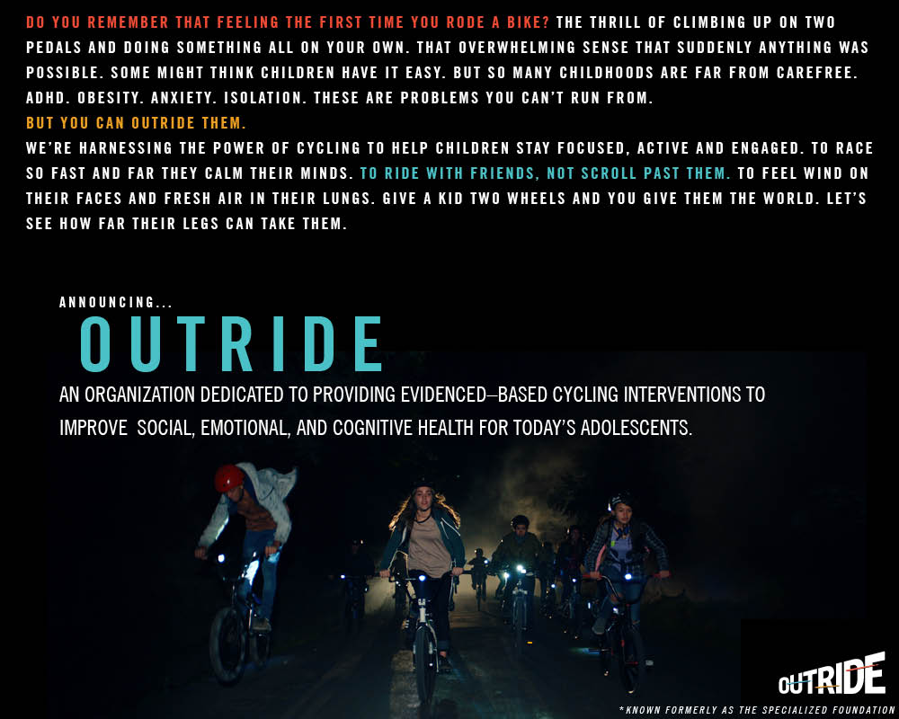 BIG NEWS. Today, we announce the launch of Outride and celebrate the evolution of our organization from its roots as The Specialized Foundation. This transition marks a new innovative era of cycling development for all.
Learn more here: outridebike.org