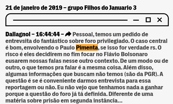 21 de janeiro de 2019 – grupo Filhos do Januario 3  Dallagnol – 16:44:44 –  Pessoal, temos um pedido de entrevsita do fantástico sobre foro privilegiado. O caso central é bom, envolvendo o Paulo Pimenta, se isso for verdade rs. O risco é eles decidirem no fim focar no Flávio Bolsonaro eusarem nossas falas nesse outro contexto. De um modo ou de outro, o que temos pra falar é a mesma coisa. Além disso, algumas informações que buscam não temos (são da PGR). A questão é se é conveniente darmos entrevista para essa reportagem ou não. Eu não vejo que tenhamos nada a ganhar porque a questão do foro já tá definida. Diferente de uma matéria sobre prisão em segunda instância… Dallagnol – 16:44:44 –  Dr., Geovani, da RBS vai mandar e-mail pedindo entrevista com vc para o Fantástico. Matéria ésobre foro privilegiado. Eles levantaram uma história sobre o Paulo Pimenta que responde a um processo que desceu do STF. E tb vão abordar a questão do caso do filho do Bolsonaro/Queiroz.