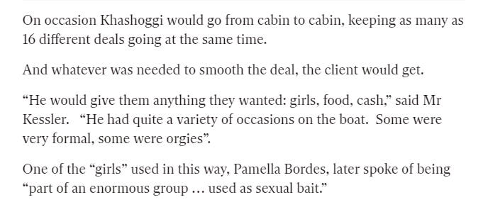 "Khashoggi would go from cabin to cabin... whatever was needed to smooth the deal, the client would get. He would give them anything they wanted: girls, food, cash,” - Pamella Bordes  #OpDeathEaters  https://www.independent.co.uk/news/long_reads/adnan-khashoggi-dead-saudi-arms-dealer-playboy-pleasure-wives-billionaire-lifestyle-wealth-profit-a7778031.html?fbclid=IwAR1e_HF76EdnWPimNgNPBK5td9tarTNvygseir2C6ZSfR4PG82Vj_9aLuLE