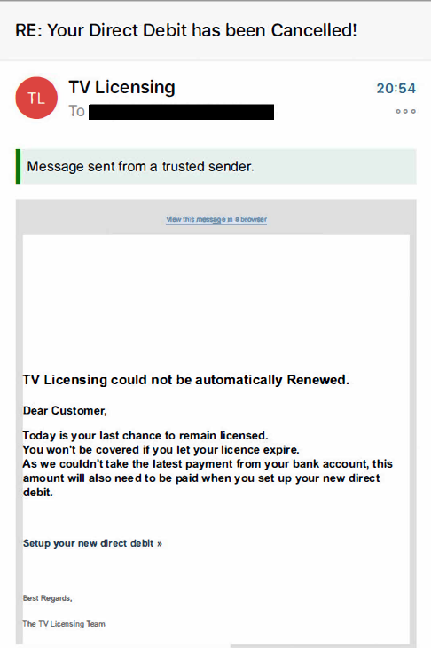 We have been made aware of a scam email claiming that your TV license has failed its renewal, and that you need to set up a new direct debit using a link in the email. DO NOT click this link. It is a phishing scam designed to steal your personal information and bank details.