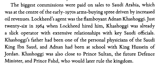 Khashoggi age 26 was hired as an agent by Lockheed Martin, had extensive relationships with a number of key Saudi officials. He was close to Prince Sultan, the future defence minister & Prince Fahd, who would later rule the kingdom. [pg 266]  #OpDeathEaters  https://www.worldhistory.biz/download567/Feinstein,Andrew-TheShadowWorld-InsidetheGlobalArmsTrade.pdf