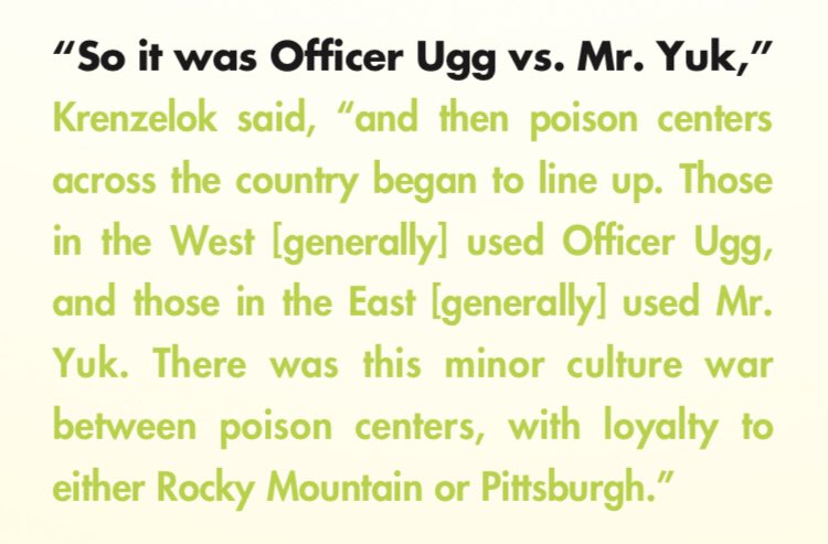 Pull quote from the article:

“So it was Officer Yuk vs. Mr. Yuk,” Krenzelok said, “and then poison centers across the country began to line up. Those in the West [generally] used Officer Ugg, and those in the East [generally] used Mr. Yuk. There was this minor culture war between poison centers, with loyalty to either Rocky Mountain or Pittsburgh.”