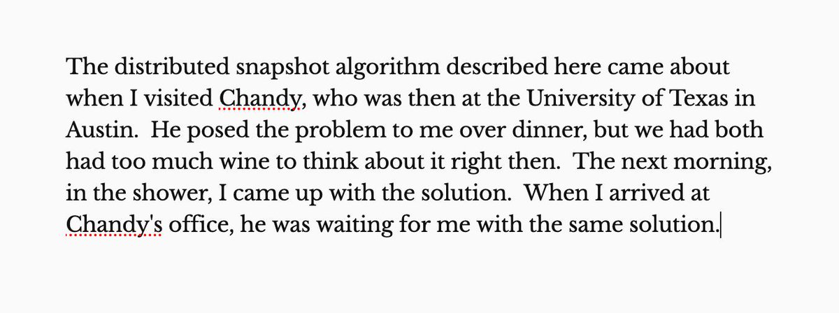 


The distributed snapshot algorithm described here came about when I visited Chandy, who was then at the University of Texas in Austin.  He posed the problem to me over dinner, but we had both had too much wine to think about it right then.  The next morning, in the shower, I came up with the solution.  When I arrived at Chandy's office, he was waiting for me with the same solution.