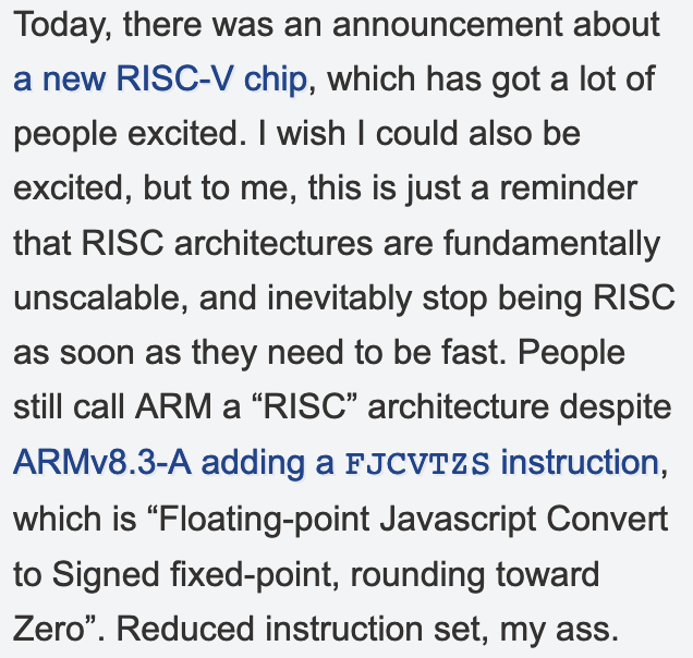 "I wish I could also be excited, but to me, this is just a reminder that RISC architectures are fundamentally unscalable, and inevitably stop being RISC as soon as they need to be fast. People still call ARM a “RISC” architecture despite ARMv8.3-A adding a FJCVTZS instruction, which is “Floating-point Javascript Convert to Signed fixed-point, rounding toward Zero”. Reduced instruction set, my ass."
