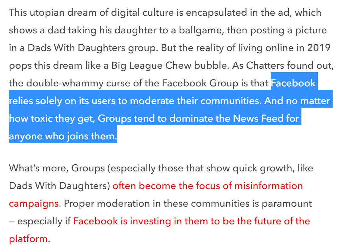 Facebook Groups:- rely solely on users to moderate- dominate the News Feed- are common targets of misinformation campaigns- new "badge" systems rewards more active users (even when they hold toxic views not shared by the majority) https://melmagazine.com/en-us/story/dads-with-daughters-facebook-groups