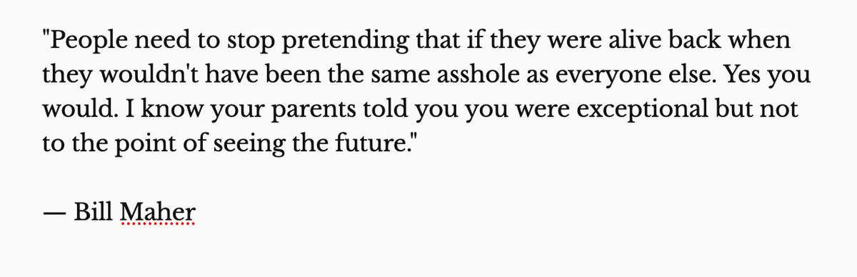 
"People need to stop pretending that if they were alive back when they wouldn't have been the same asshole as everyone else. Yes you would. I know your parents told you you were exceptional but not to the point of seeing the future." 

— Bill Maher