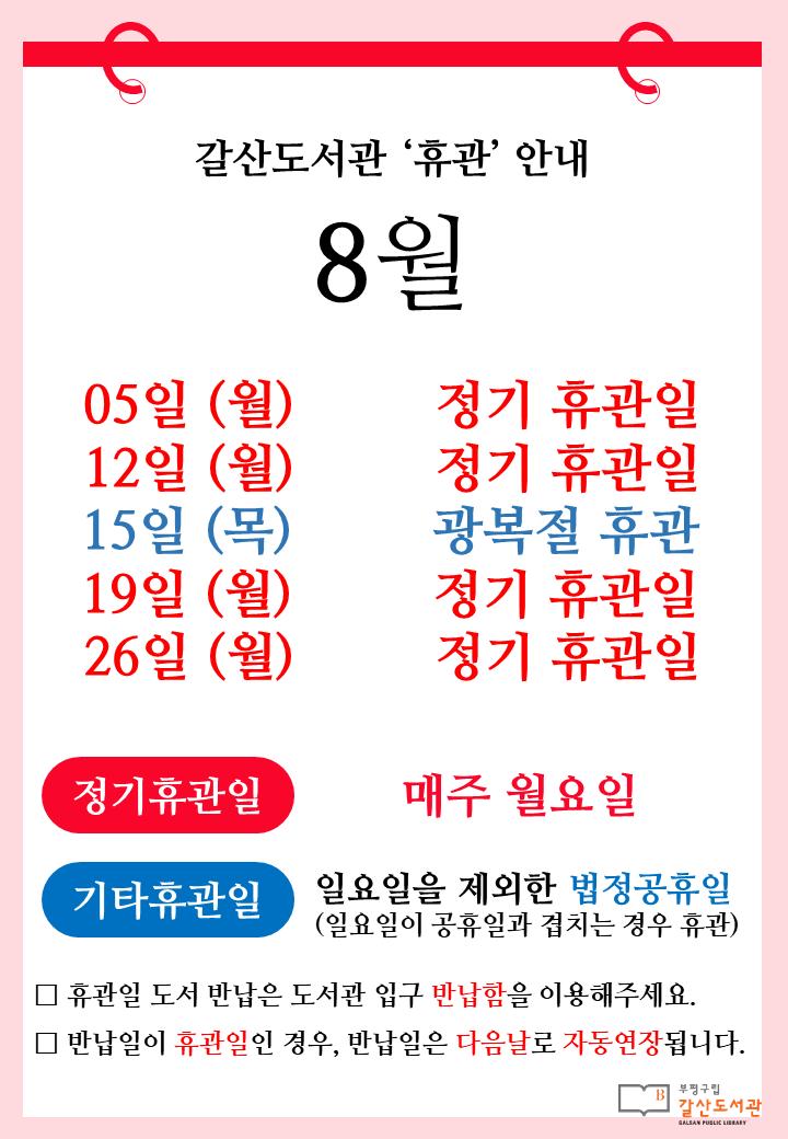 [공지] 갈산도서관 8월 휴관일 안내
📆 매주 월요일(8월 5일, 12일, 19일, 26일)은 정기휴관일입니다.
📆 광복절(8월 15일 목요일)은 휴관입니다.
무더운 8월, 안전하게 즐거운 휴가 보내시길 바랍니다😀