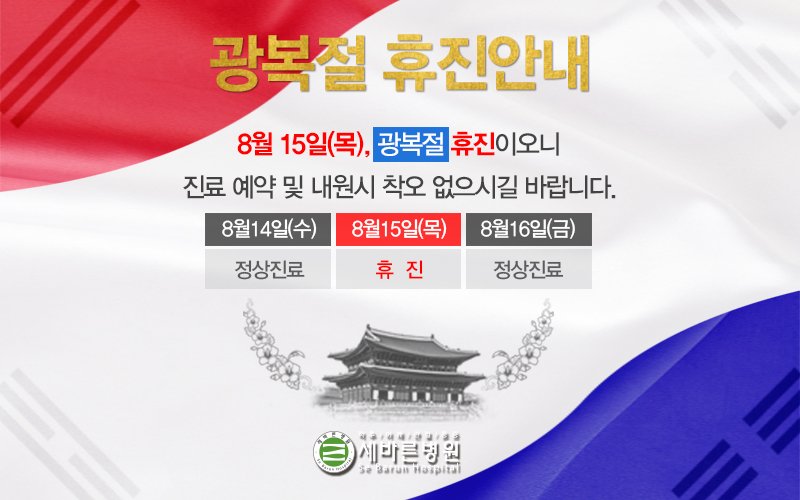 [광복절 휴진 안내]
8월 15일 광복절, 세바른병원은 쉬어갑니다.

광복절은 우리나라의 광복을 기념하고, 대한민국 정부수립을 경축하는 날입니다.
뜻깊은 날 보내시고, 더운 날 건강관리 잘 하시길 바랍니다!

8월 16일 (금) 정상진료로 뵙겠습니다!

▶전화상담:1588-3094
▶카카오톡:@세바른병원