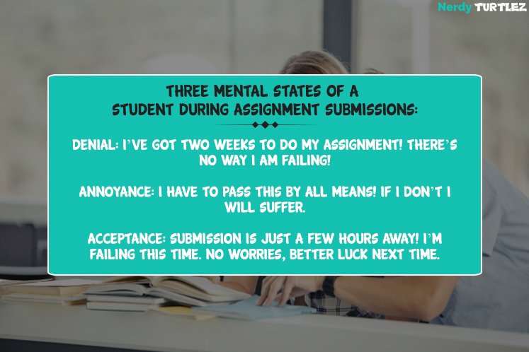 nerdyturtlez's tweet photo. Three mental states of a student during assignment submissions:
Denial: I’ve got two weeks to do my assignment! There’s no way I am failing!
Annoyance: I have to pass this by all means! If I don’t I will suffer. 
Acceptance: Submission is just a few hours away! https://t.co/oLV9TemUkM