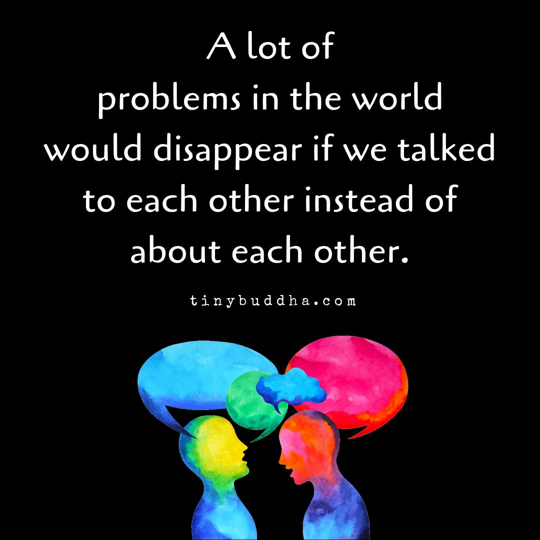 tinybuddha's tweet image. A lot of problems in the world would disappear if we talked to each other instead of about each other.