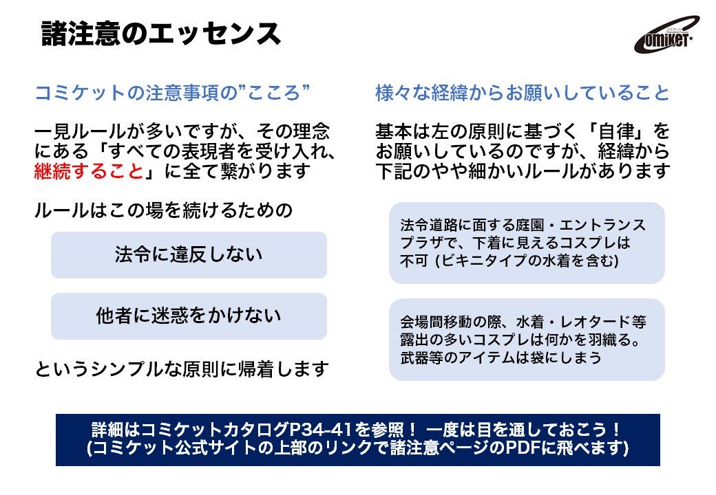 コミックマーケット準備会 諸注意のエッセンス コミケットは一見ルールが多いですが 理念 すべての表現者を受け入れ 継続すること に全て繋がり 原則は 法令に違反しない 他人に迷惑をかけない こと 考え方は画像を参照して下さい 詳細は