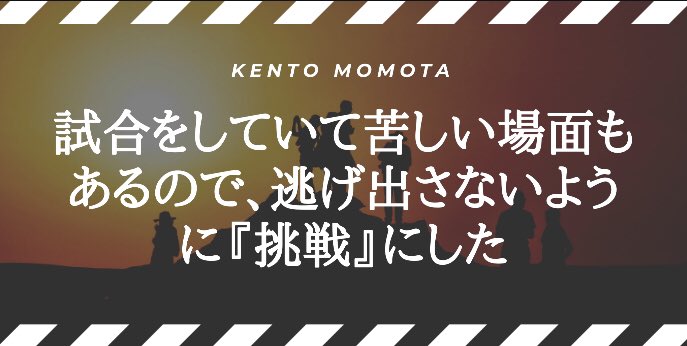 タケウチヒロシ Kokacare 桃田賢斗 選手のコトバ 試合をしていて苦しい場面もあるので 逃げ出さないように 挑戦 にした 世界選手権の壮行会にて 今大会での抱負を聞かれた際のコトバ 自分への戒め 強い気持ちを持つための 挑戦 男子