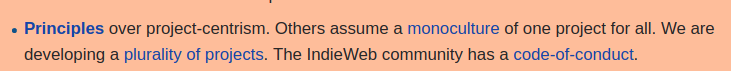 Principles over project-centrism. Others assume a monoculture of one project for all. We are developing a plurality of projects. The IndieWeb community has a code-of-conduct.