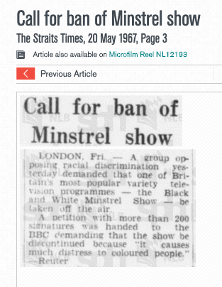 I don't know when the Black and White Minstrel Show started showing in Singapore, but in 1964 and 1967, there were articles in The Straits Times about how blackface was "racial discrimination" and "causes much distress to colored people"