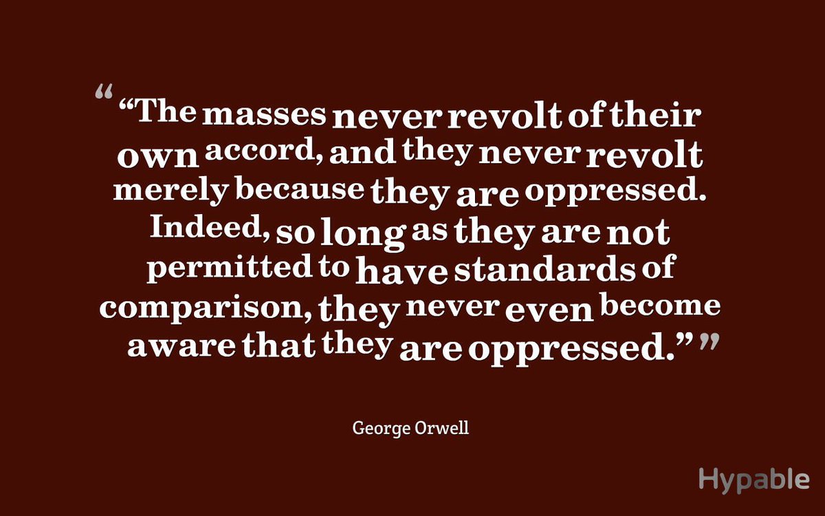 The masses never revolt of their own accord, and they never revolt merely because they are oppressed. Indeed, so long as they are not permitted to have standards of comparison, they never even become aware that they are oppressed.