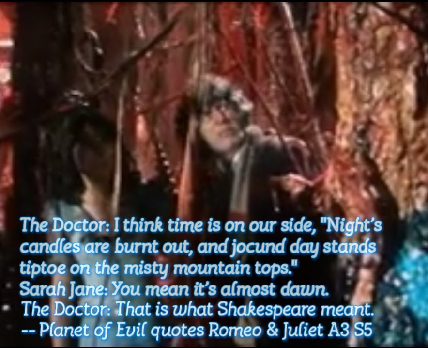 The Doctor: I think time is on our side, "Night's candles are burnt out, and jocund day stands tiptoe on the misty mountain tops."
Sarah Jane: You mean it's almost dawn.
Dr: That's what Shakespeare meant.
#ShakespeareSunday 
Romeo &amp; Juliet 3.5 
#DoctorWho #DoctorWhoOnTwitch