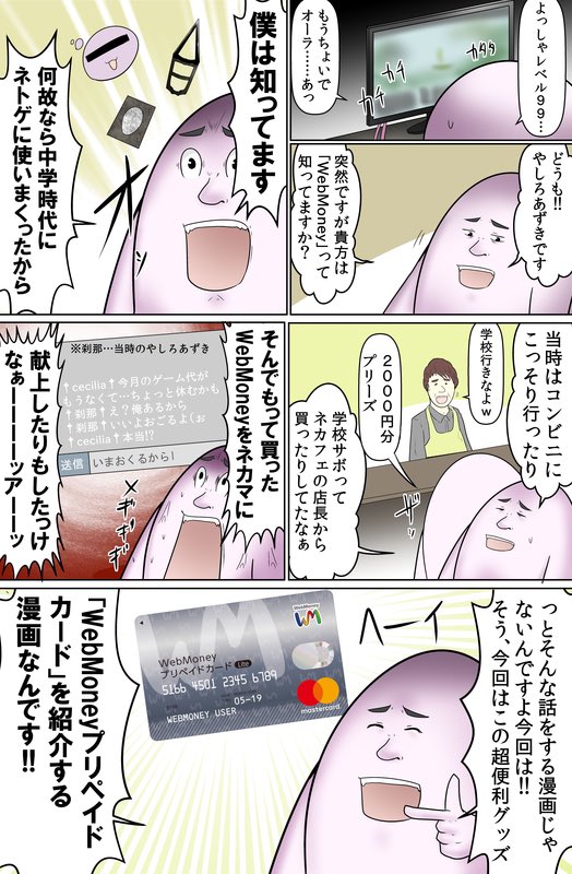 中学時代某ネトゲで超お世話になったWebMoneyの漫画を
描きました！！
WebMoney、どこでも使えるプリペイドカードになって進化してるので
キャッシュレス決済に活用しよう。ネカマには貢ぐな。
お申し込みはアプリから… 