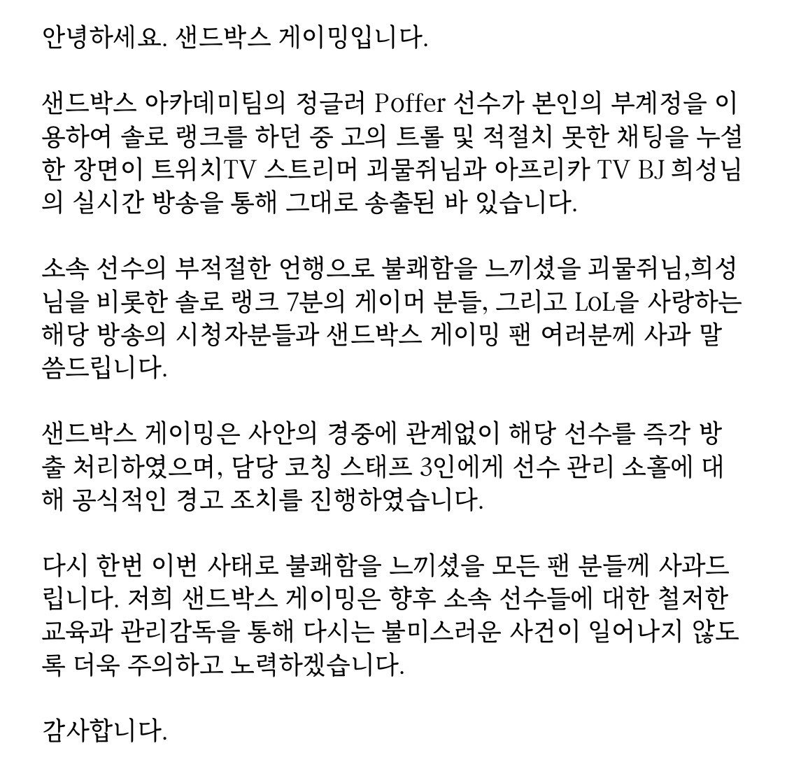 안녕하세요. 샌드박스 게이밍입니다. 아카데미팀 Poffer 선수의 부적절한 언행으로 인해 불쾌함을 느끼셨을 모든 분들께 사과드립니다.  해당 선수는 즉각 방출처리 하였으며, 향후 소속 선수들에 대한 철저한 교육을 통해 다시는 불미스러운 사건이 일어나지 않도록 주의 ...