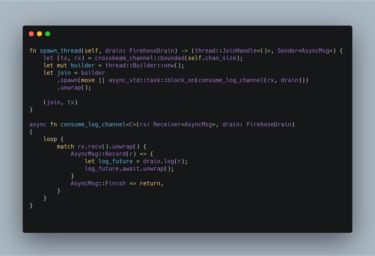 fn spawn_thread(self, drain: FirehoseDrain) -> (thread::JoinHandle<()>, Sender<AsyncMsg>) {
    let (tx, rx) = crossbeam_channel::bounded(self.chan_size);
    let mut builder = thread::Builder::new();
    let join = builder
        .spawn(move || async_std::task::block_on(consume_log_channel(rx, drain)))
        .unwrap();

    (join, tx)
}

async fn consume_log_channel<C>(rx: Receiver<AsyncMsg>, drain: FirehoseDr...
