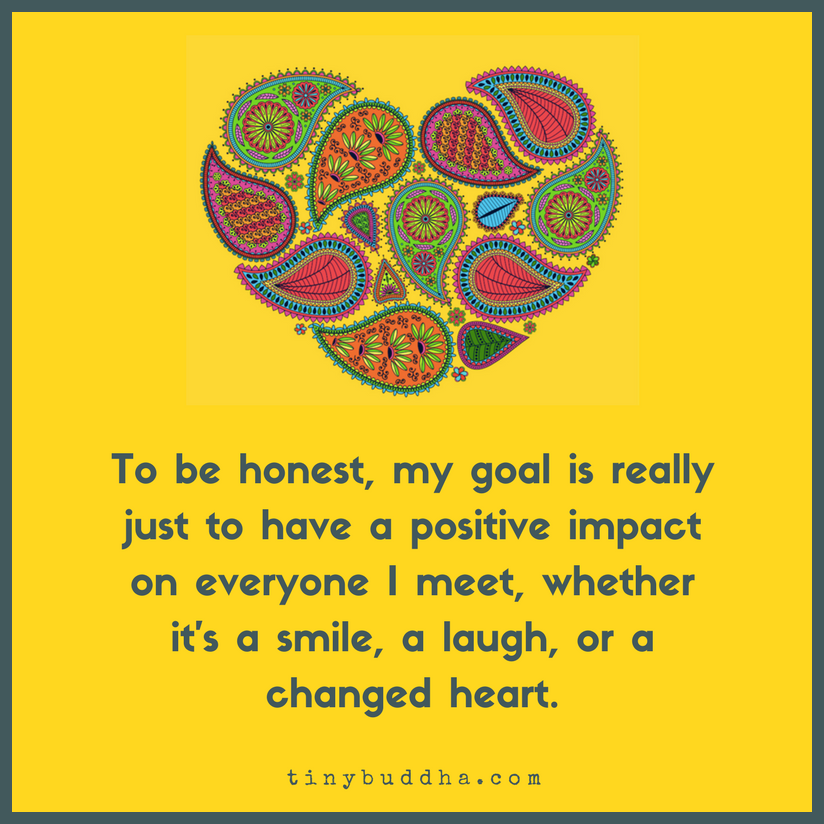 tinybuddha's tweet image. To be honest, my goal is really just to have a positive impact on everyone I meet, whether it's a smile, a laugh, or a changed heart.
