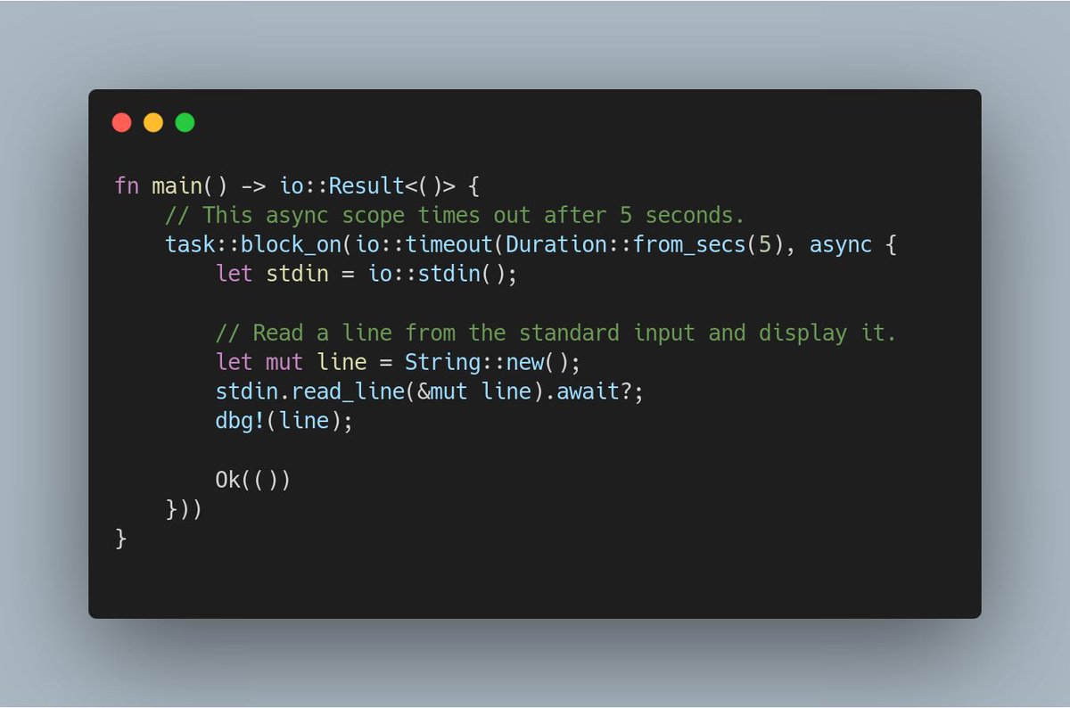 fn main() -> io::Result<()> {
    // This async scope times out after 5 seconds.
    task::block_on(io::timeout(Duration::from_secs(5), async {
        let stdin = io::stdin();

        // Read a line from the standard input and display it.
        let mut line = String::new();
        stdin.read_line(&mut line).await?;
        dbg!(line);

        Ok(())
    }))
}
