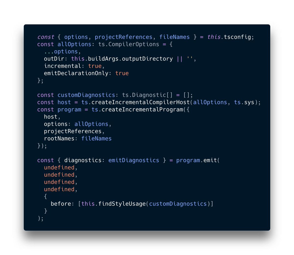   const { options, projectReferences, fileNames } = this.tsconfig;
  const allOptions: ts.CompilerOptions = {
    ...options,
    outDir: this.buildArgs.outputDirectory || '',
    incremental: true,
    emitDeclarationOnly: true
  };

  const customDiagnostics: ts.Diagnostic[] = [];
  const host = ts.createIncrementalCompilerHost(allOptions, ts.sys);
  const program = ts.createIncrementalProgram({
    host,
    op...