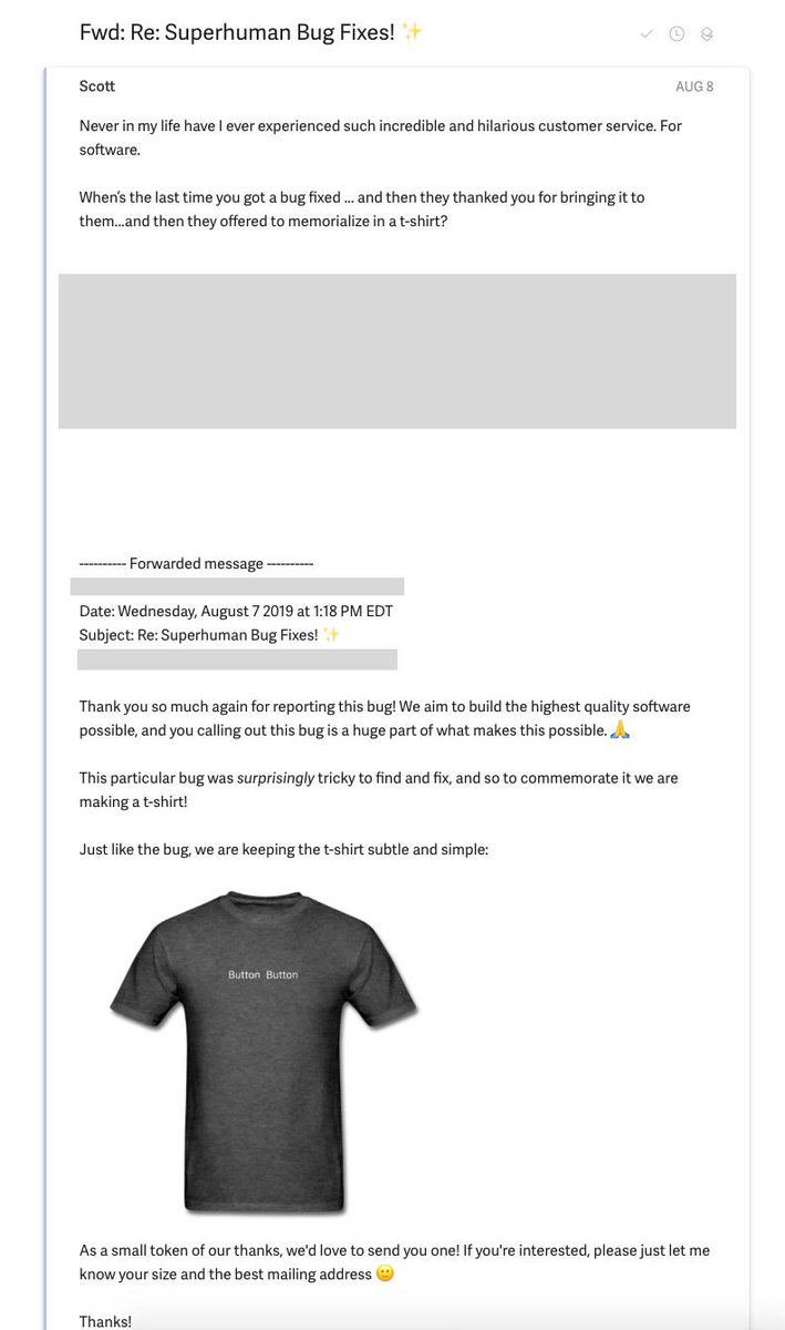 Jeff Morris Jr. (@jmj) on Twitter photo Best customer support I've ever seen.
A friend of mine filed a "surprisingly tricky bug" with <a href="/Superhuman/">Superhuman</a>.
The Superhuman team killed the bug & sent the customer a commemorative t-shirt honoring the bug.
Read the entire thread. This is how you treat customers. Best customer support I've ever seen.
A friend of mine filed a "surprisingly tricky bug" with <a href="/Superhuman/">Superhuman</a>.
The Superhuman team killed the bug & sent the customer a commemorative t-shirt honoring the bug.
Read the entire thread. This is how you treat customers.