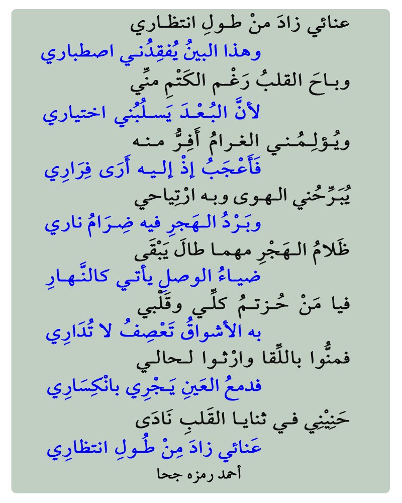 عنائي زادَ منْ طـولِ انتظـاري                    
وهذا البينُ يُفقِدُنـي اصطباري  
وبـاحَ القلبُ رَغْـم الكَتْمِ منِّي                    
لأنَّ البُـعْـدَ يَسـلُبُني اختياري       
أحمد رمزه جحا