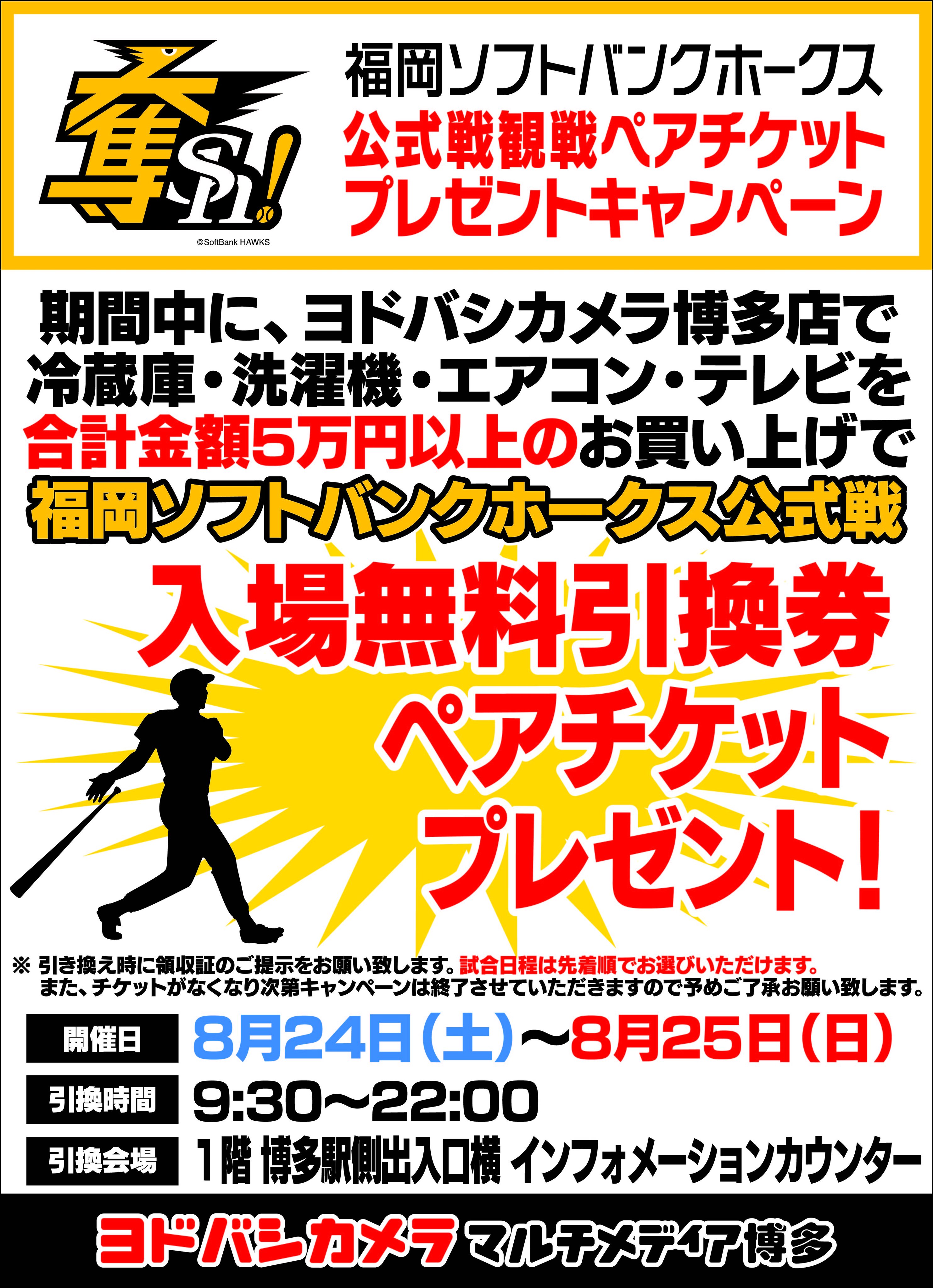 ヨドバシカメラ 博多店 博多店限定 ホークスチケットプレゼント 8 24 土 8 25 日 の2日間 ヨドバシカメラ博多にて合計5万円以上お買い上げのお客様に 福岡ソフトバンクホークスの公式戦ペアチケットをプレゼントします 今週末はぜひ当店でお