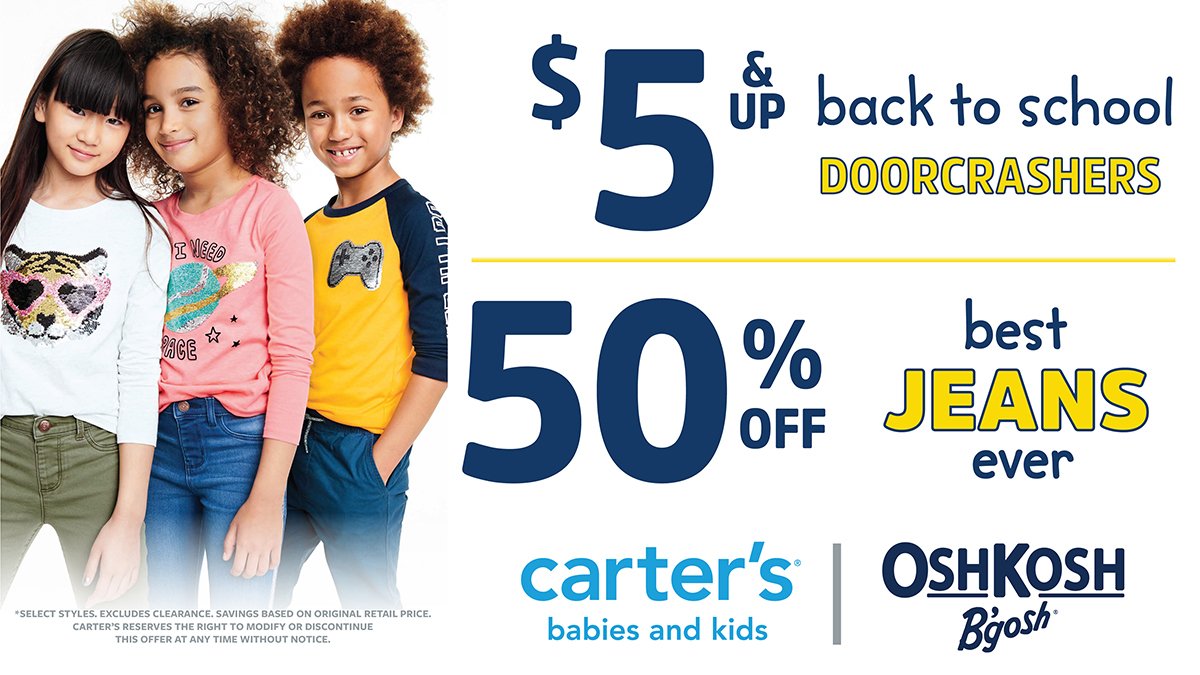 Carter's - $5 &amp; up Back to School Doorcrashers

50% off jeans

*Select styles. Savings based on original retail price.
Carter’s reserves the right to modify or discontinue this offer at any time without notice.

Effective: August 22 – September 11, 2019