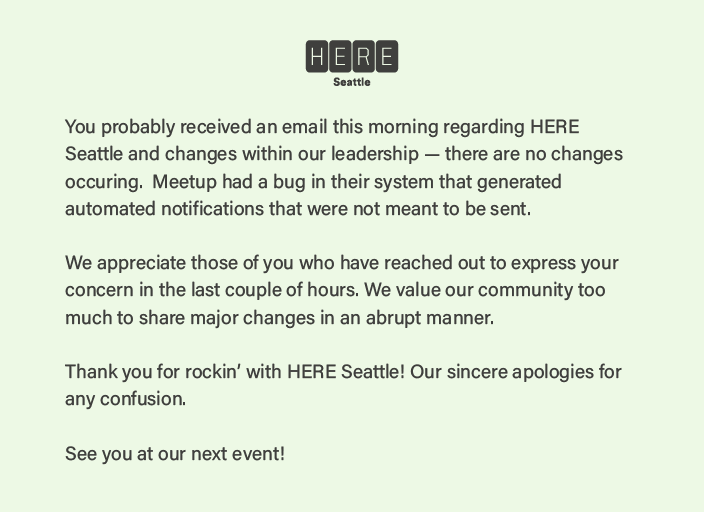 In case you were wondering and got a strange email from us this morning - there are no changes occurring within our organization at this time. What you witnessed was a bug within Meetup. We are working with them to resolve the issue.