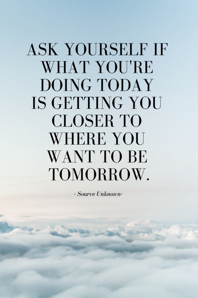 Ask yourself if what you're doing today is getting closer to where you want  to be tomorrow.