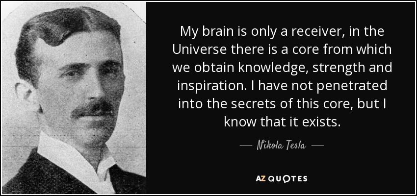 Tesla was a student of eastern escoteric teachings, where the concept that all of creation is in fact, One.All apart of one shared, unified energy field, called the "Eather"It was from this field that Tesla claimed to obtain his inventions.This is a 5th dimensional field