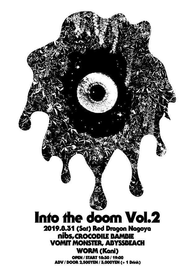 2019/08/31〈土〉at Nagoya Red dragon
「Into the doom Vol.2」presented by nibs
​nibs
CROCODILE BAMBIE
VOMIT MONSTER
ABYSSBEACH
WORM (Kani)
​
OPEN/START 18:30/19:00
ADV/DAY 2,500/3,000 +1DRINK