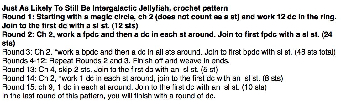 Just As Likely To Still Be Intergalactic Jellyfish, crochet pattern  
Round 1: Starting with a magic circle, ch 2 (does not count as a st) and work 12 dc in the ring. Join to the first dc with a sl st. (12 sts)  
Round 2: Ch 2, work a fpdc and then a dc in each st around. Join to first fpdc with a sl st. (24 sts)  
Round 3: Ch 2, *work a bpdc and then a dc in all sts around. Join to first bpdc with sl st. (48 sts tot