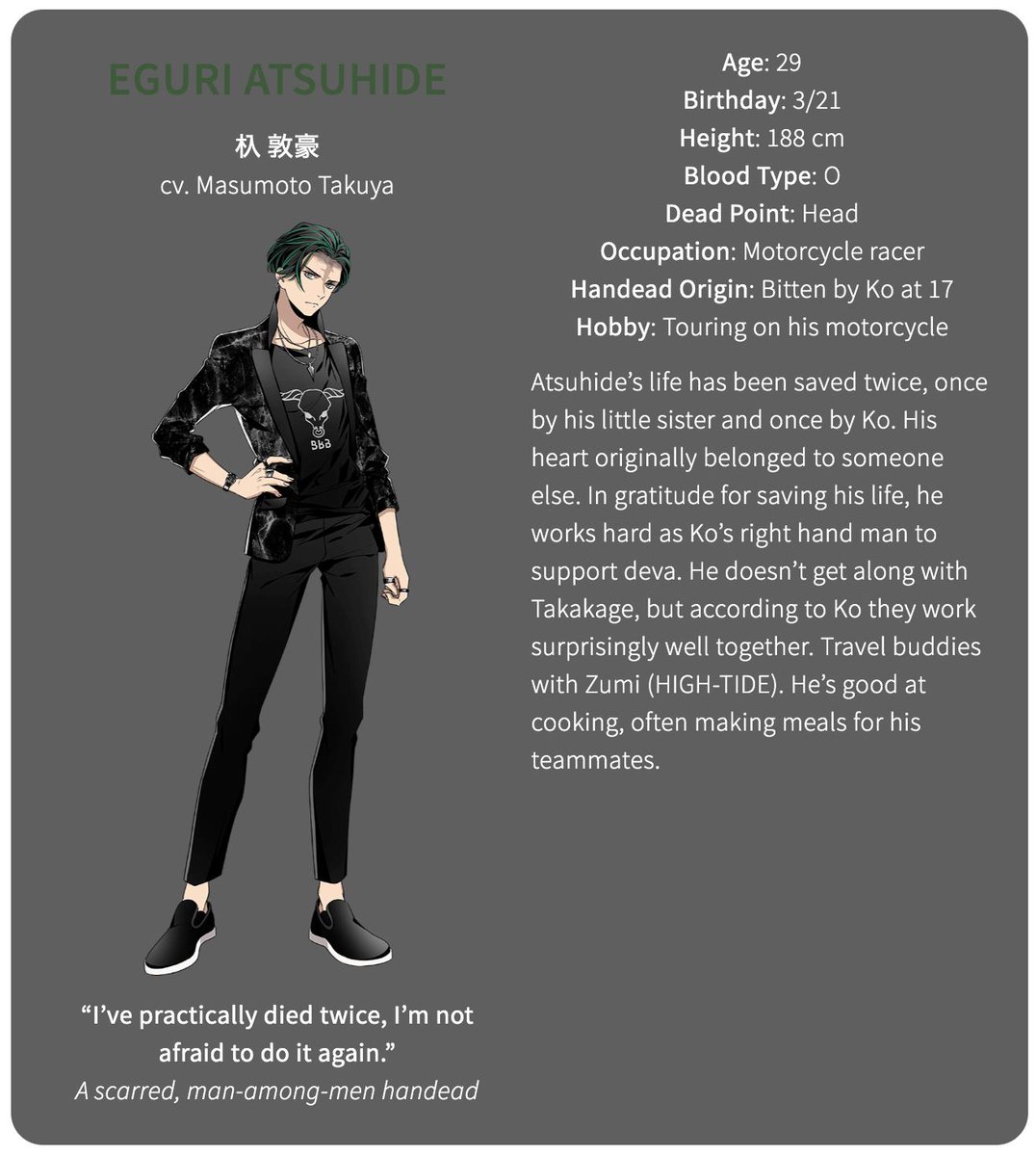 The second member of devaEguri Atsuhide (cv. Masumoto Takuya)Age: 29Birthday: 3/21Height: 188 cmBlood Type: ODead Point: HeadOccupation: Motorcycle racerHandead Origin: Bitten by Ko at 17Hobby: Touring on his motorcycle