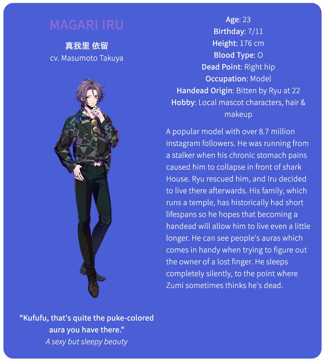 The fourth member of HIGH-TIDEMagari Iru (cv. Masumoto Takuya)Age: 23Birthday: 7/11Height: 176 cmBlood Type: ODead Point: Right hipOccupation: ModelHandead Origin: Bitten by Ryu at 22Hobby: Local mascot characters, hair & makeup